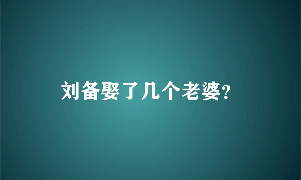 刘备娶了几个老婆？