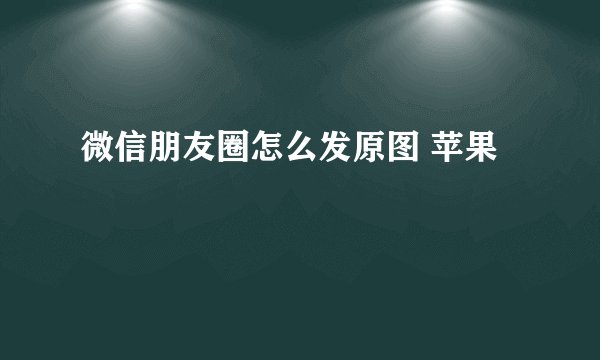 微信朋友圈怎么发原图 苹果
