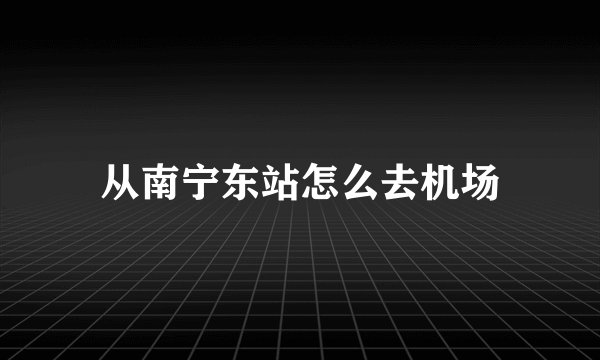 从南宁东站怎么去机场