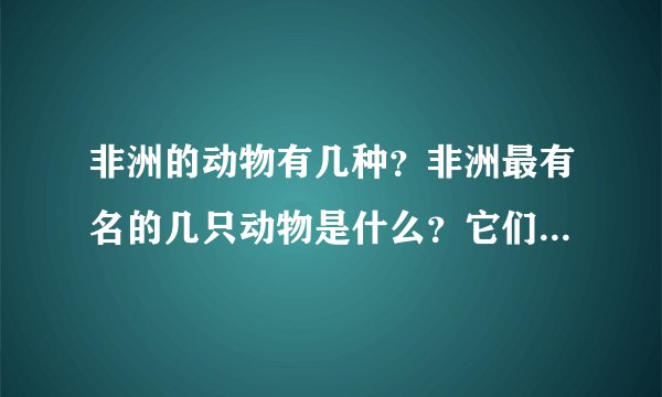非洲的动物有几种？非洲最有名的几只动物是什么？它们有什么特点？ 要70个字左右。 急用！！！！！！！