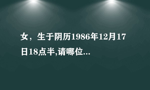 女，生于阴历1986年12月17日18点半,请哪位大师给算个命,看看生辰八字.