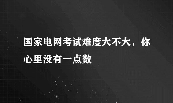 国家电网考试难度大不大，你心里没有一点数
