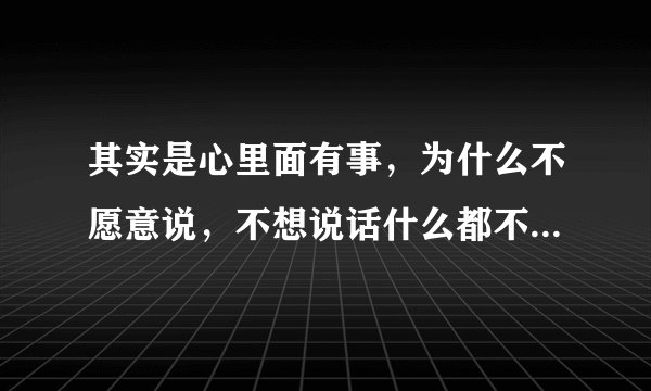 其实是心里面有事，为什么不愿意说，不想说话什么都不想干，心里还特别敏感