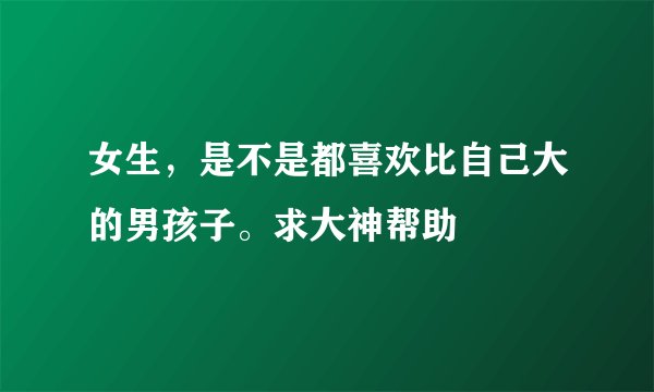 女生，是不是都喜欢比自己大的男孩子。求大神帮助