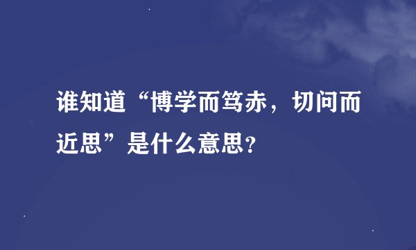 谁知道“博学而笃赤，切问而近思”是什么意思？