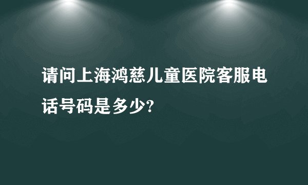 请问上海鸿慈儿童医院客服电话号码是多少?