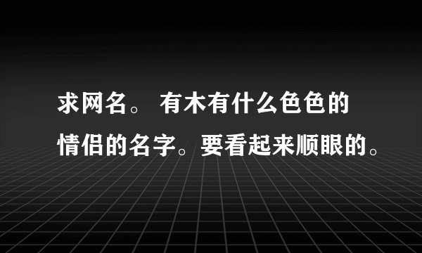 求网名。 有木有什么色色的情侣的名字。要看起来顺眼的。