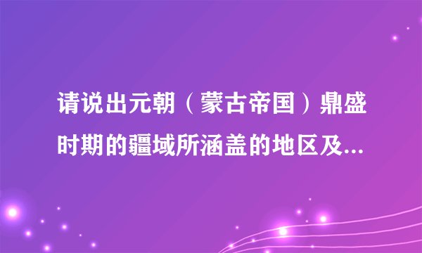 请说出元朝（蒙古帝国）鼎盛时期的疆域所涵盖的地区及其由来，且说出四至以及面积，