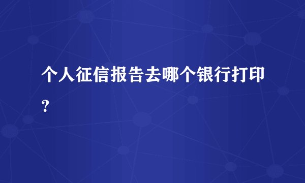 个人征信报告去哪个银行打印？