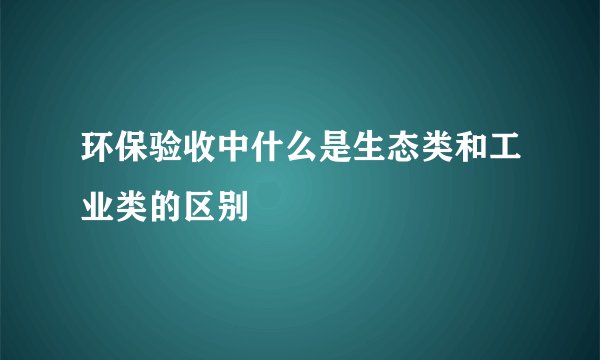 环保验收中什么是生态类和工业类的区别