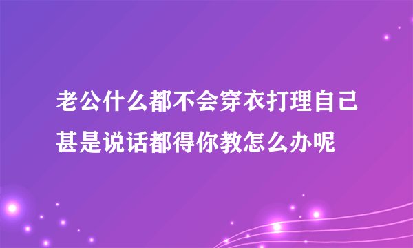老公什么都不会穿衣打理自己甚是说话都得你教怎么办呢