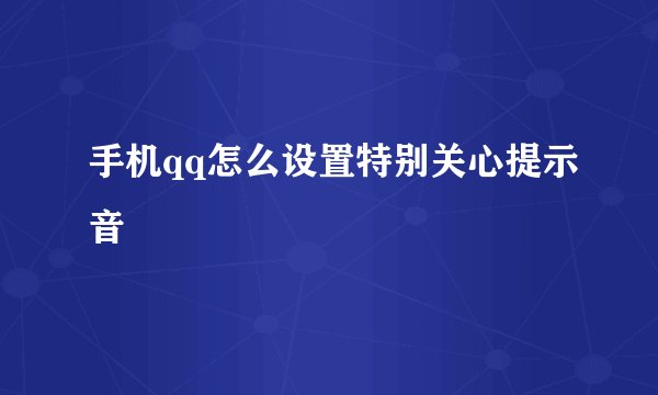 手机qq怎么设置特别关心提示音