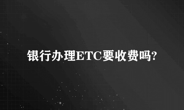 银行办理ETC要收费吗?