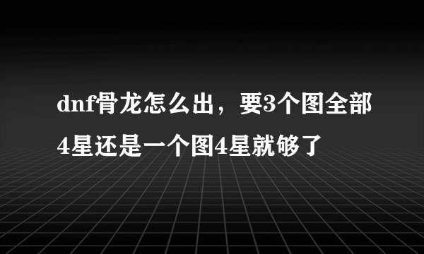 dnf骨龙怎么出，要3个图全部4星还是一个图4星就够了