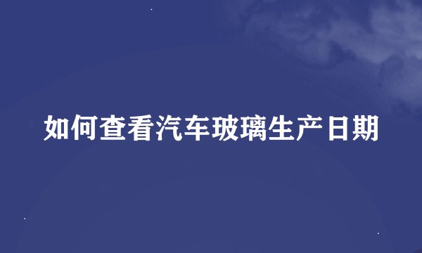 如何查看汽车玻璃生产日期