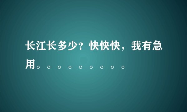 长江长多少？快快快，我有急用。。。。。。。。。