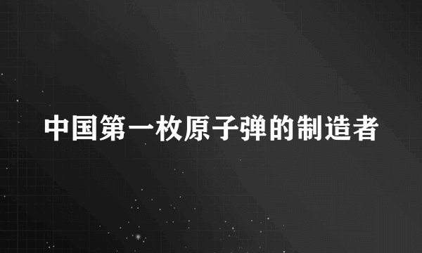中国第一枚原子弹的制造者
