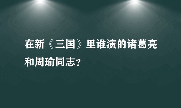 在新《三国》里谁演的诸葛亮和周瑜同志？