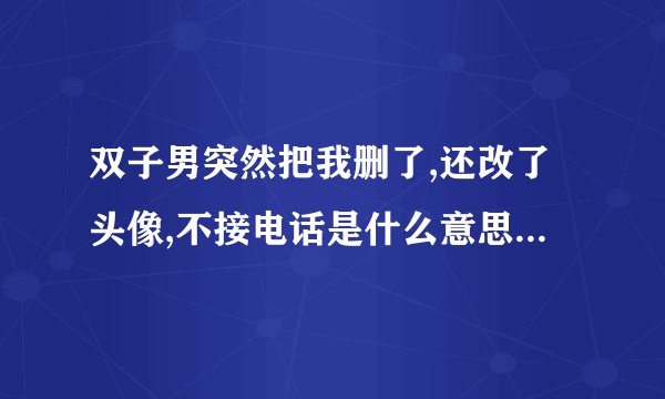 双子男突然把我删了,还改了头像,不接电话是什么意思而且我们前一小时还聊得火热，也并没有惹到他的地方