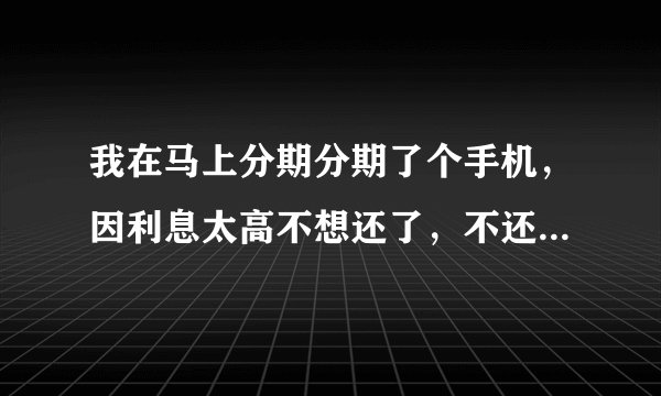 我在马上分期分期了个手机，因利息太高不想还了，不还的后果是什么？