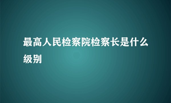 最高人民检察院检察长是什么级别