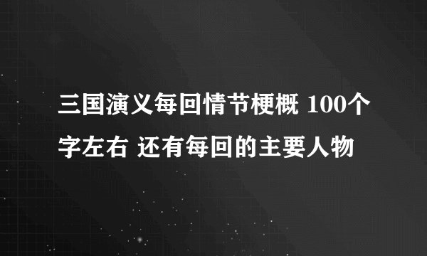 三国演义每回情节梗概 100个字左右 还有每回的主要人物