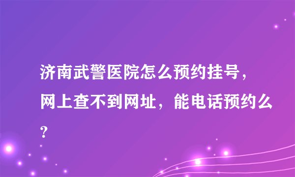 济南武警医院怎么预约挂号，网上查不到网址，能电话预约么？