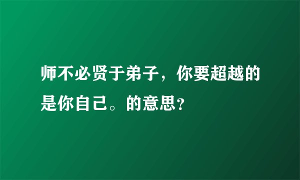 师不必贤于弟子，你要超越的是你自己。的意思？