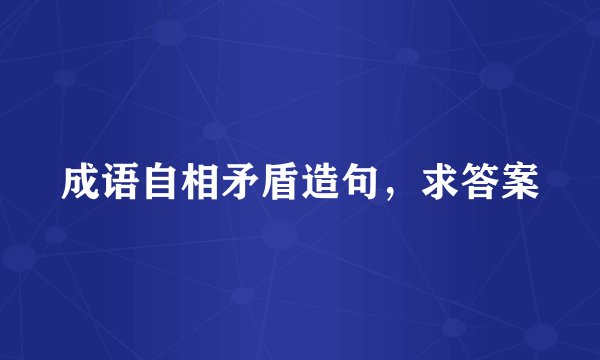 成语自相矛盾造句，求答案