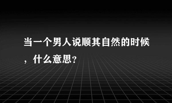 当一个男人说顺其自然的时候，什么意思？