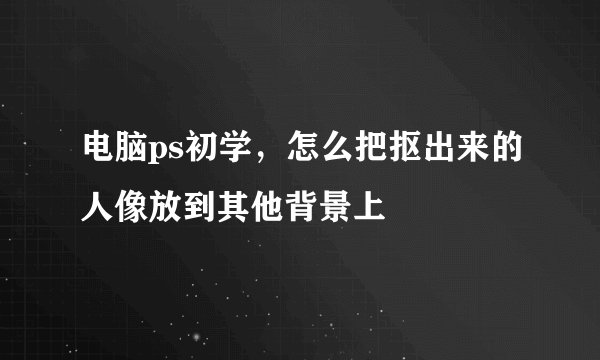 电脑ps初学，怎么把抠出来的人像放到其他背景上