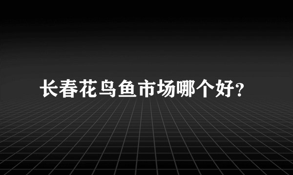 长春花鸟鱼市场哪个好？