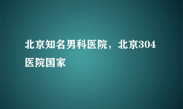北京知名男科医院，北京304医院国家