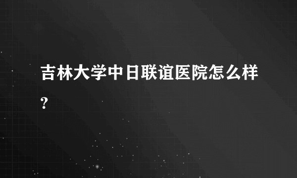 吉林大学中日联谊医院怎么样？
