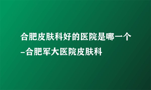 合肥皮肤科好的医院是哪一个-合肥军大医院皮肤科