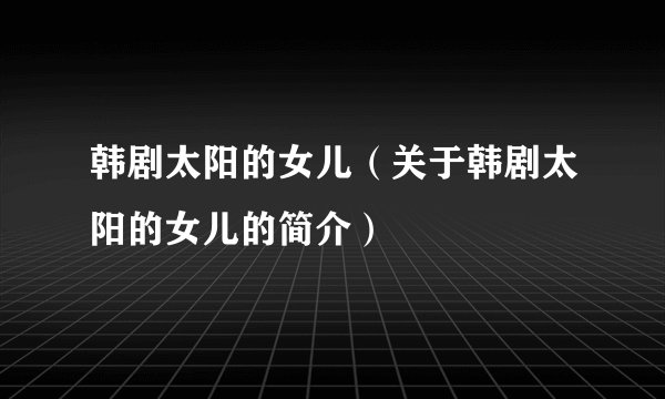 韩剧太阳的女儿（关于韩剧太阳的女儿的简介）
