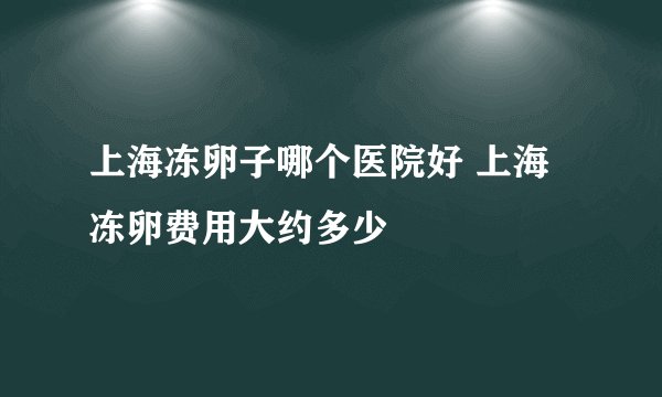 上海冻卵子哪个医院好 上海冻卵费用大约多少
