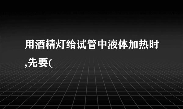 用酒精灯给试管中液体加热时,先要(