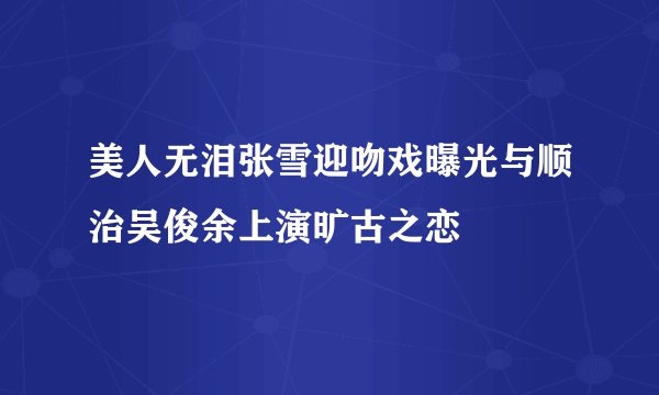 美人无泪张雪迎吻戏曝光与顺治吴俊余上演旷古之恋