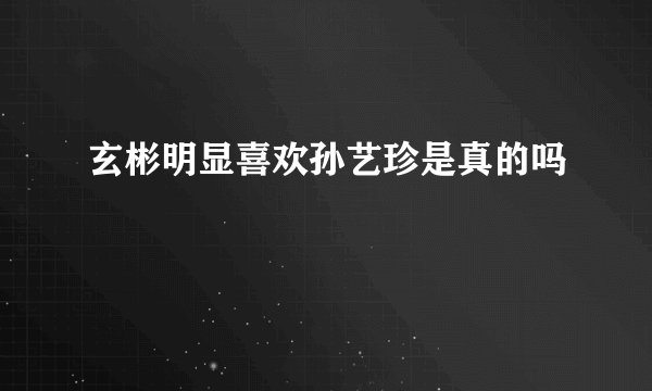 玄彬明显喜欢孙艺珍是真的吗