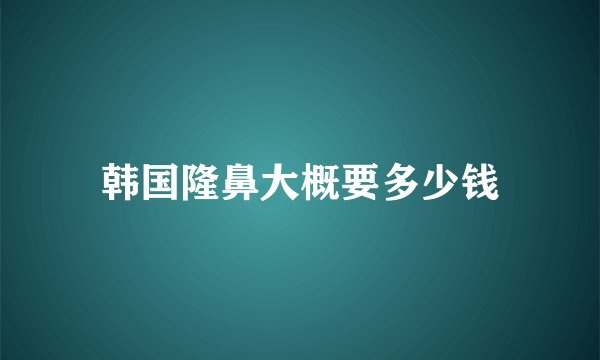 韩国隆鼻大概要多少钱