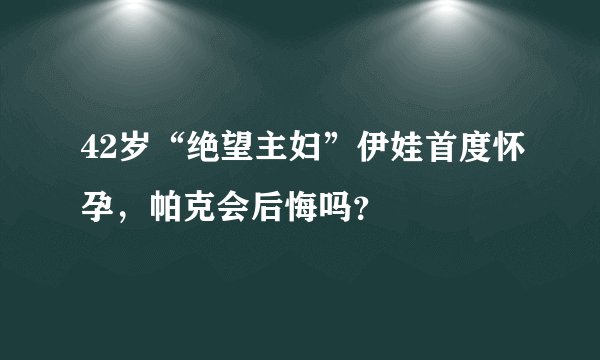 42岁“绝望主妇”伊娃首度怀孕，帕克会后悔吗？
