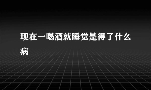 现在一喝酒就睡觉是得了什么病