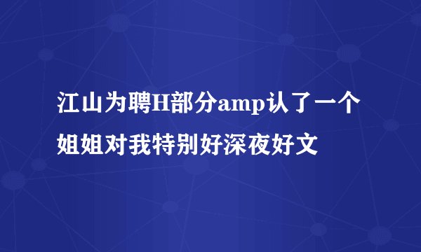 江山为聘H部分amp认了一个姐姐对我特别好深夜好文