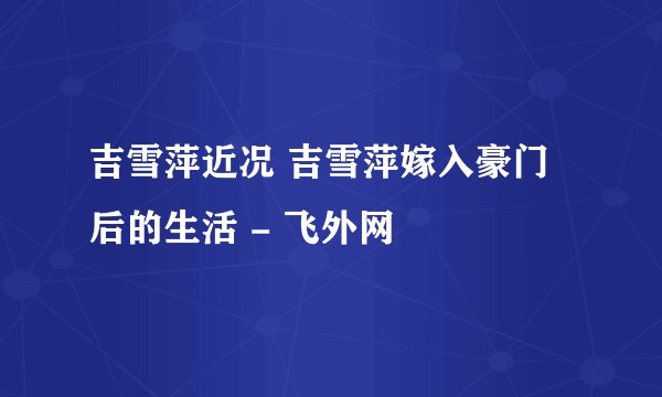 吉雪萍近况 吉雪萍嫁入豪门后的生活 - 飞外网