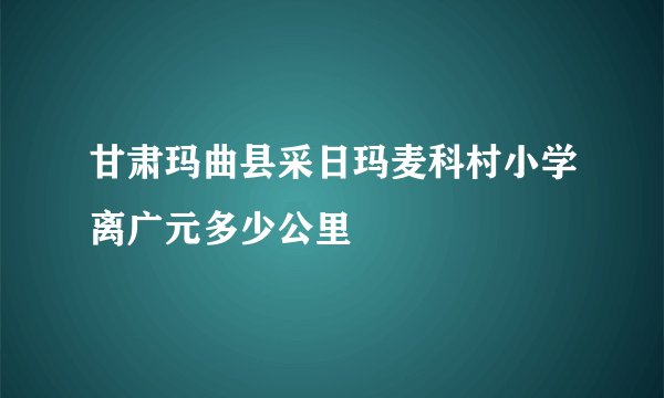 甘肃玛曲县采日玛麦科村小学离广元多少公里