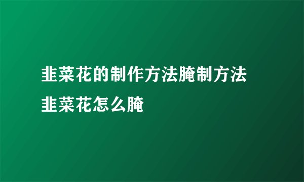 韭菜花的制作方法腌制方法 韭菜花怎么腌
