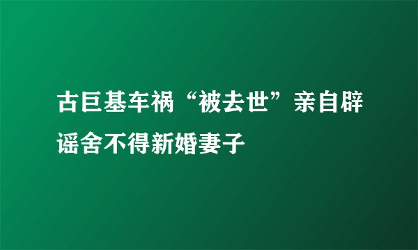 古巨基车祸“被去世”亲自辟谣舍不得新婚妻子