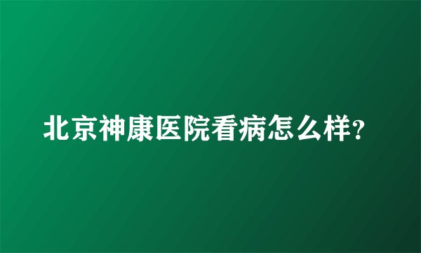 北京神康医院看病怎么样？