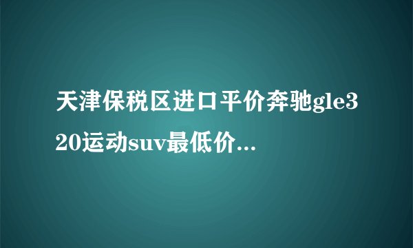 天津保税区进口平价奔驰gle320运动suv最低价多少钱？